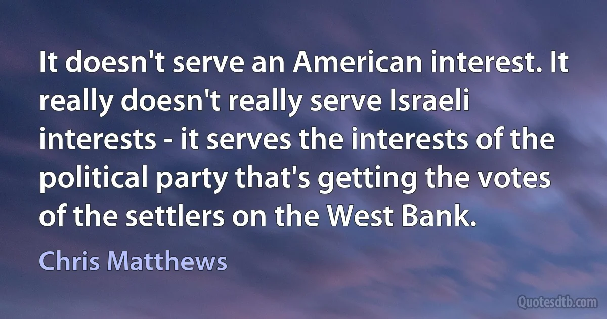 It doesn't serve an American interest. It really doesn't really serve Israeli interests - it serves the interests of the political party that's getting the votes of the settlers on the West Bank. (Chris Matthews)