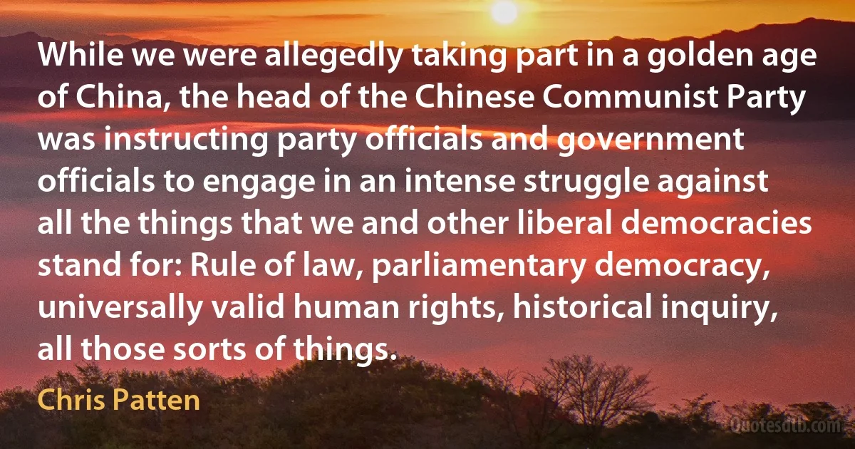 While we were allegedly taking part in a golden age of China, the head of the Chinese Communist Party was instructing party officials and government officials to engage in an intense struggle against all the things that we and other liberal democracies stand for: Rule of law, parliamentary democracy, universally valid human rights, historical inquiry, all those sorts of things. (Chris Patten)