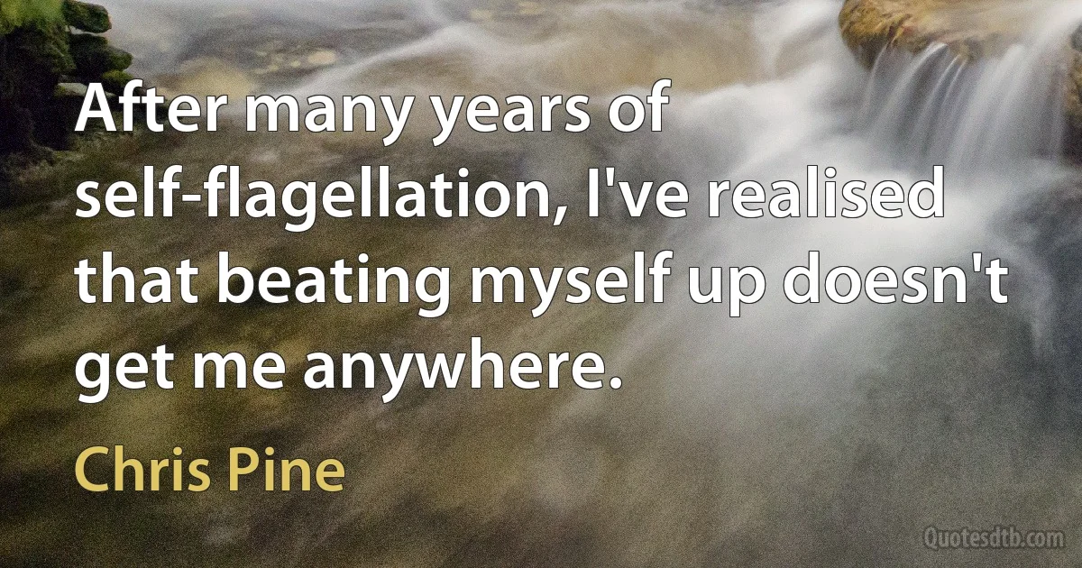 After many years of self-flagellation, I've realised that beating myself up doesn't get me anywhere. (Chris Pine)