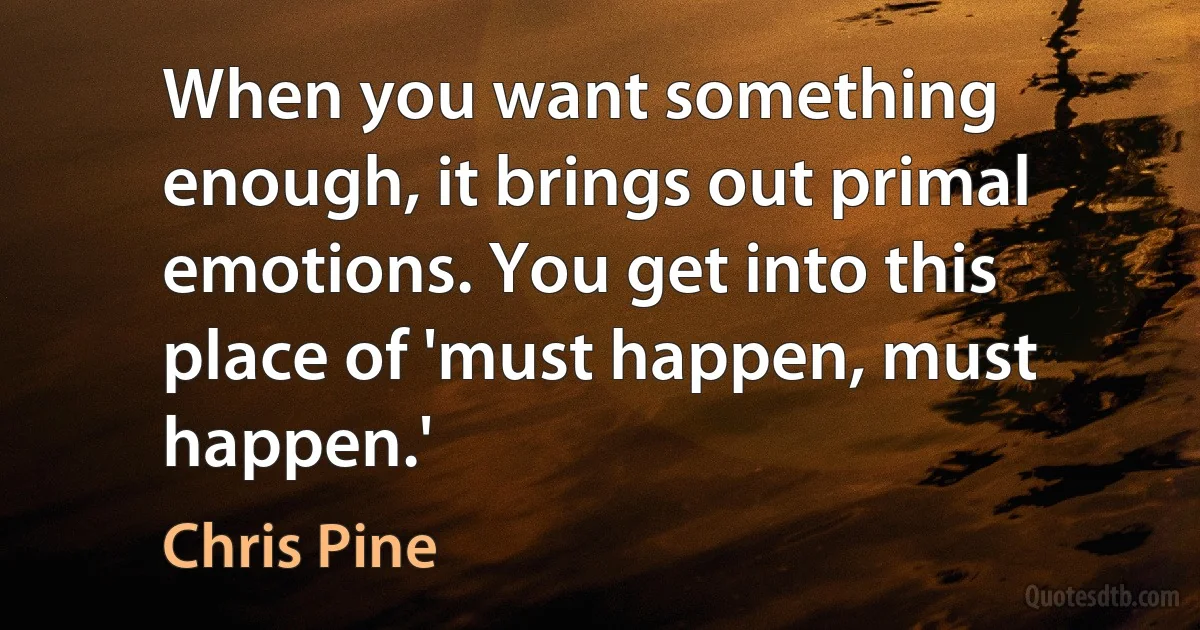 When you want something enough, it brings out primal emotions. You get into this place of 'must happen, must happen.' (Chris Pine)