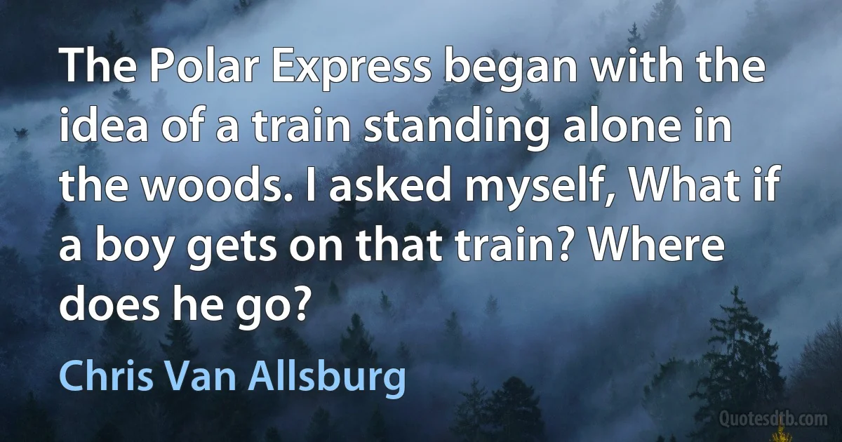 The Polar Express began with the idea of a train standing alone in the woods. I asked myself, What if a boy gets on that train? Where does he go? (Chris Van Allsburg)