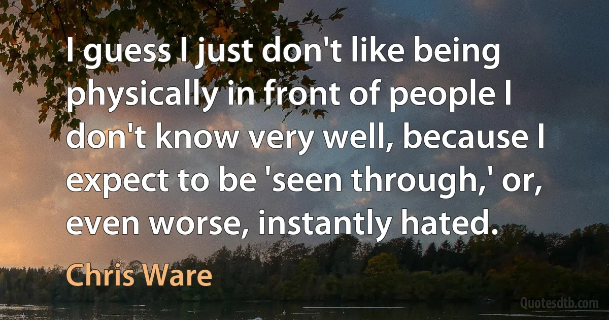 I guess I just don't like being physically in front of people I don't know very well, because I expect to be 'seen through,' or, even worse, instantly hated. (Chris Ware)