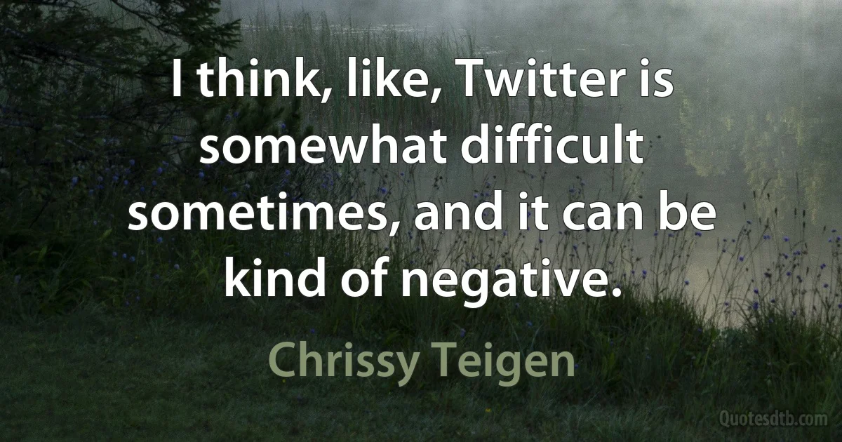 I think, like, Twitter is somewhat difficult sometimes, and it can be kind of negative. (Chrissy Teigen)