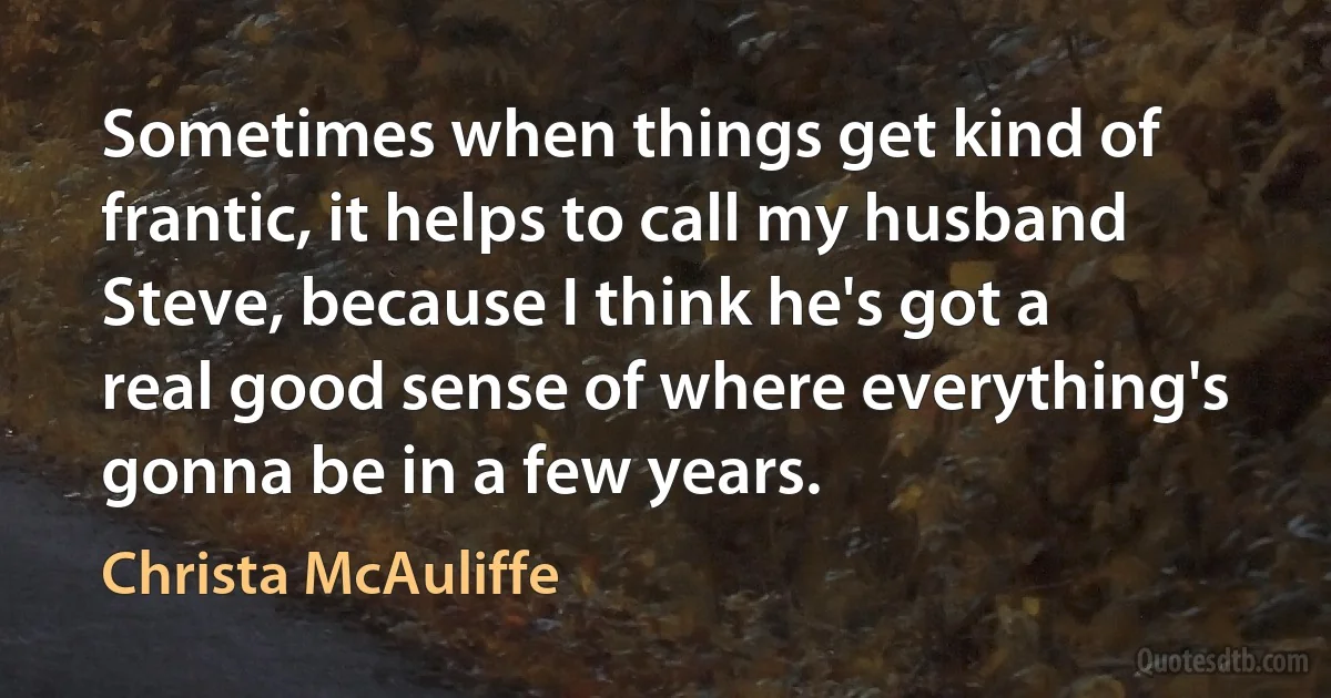 Sometimes when things get kind of frantic, it helps to call my husband Steve, because I think he's got a real good sense of where everything's gonna be in a few years. (Christa McAuliffe)