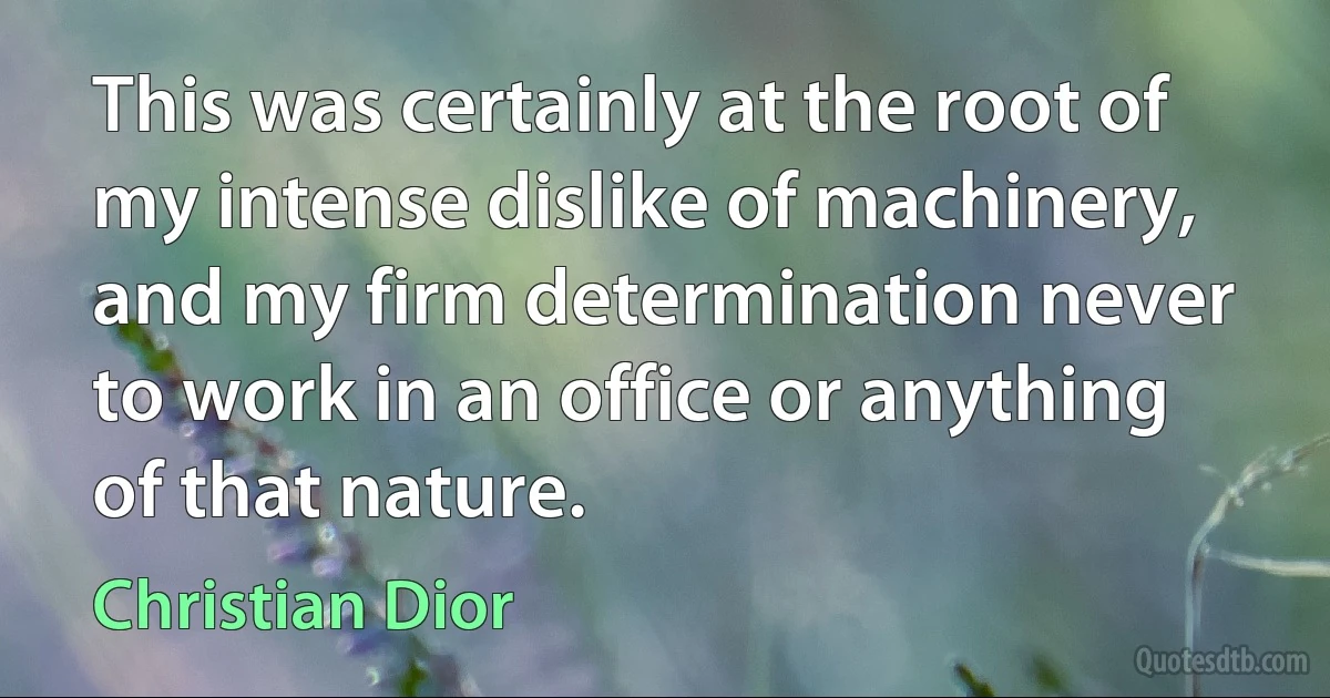 This was certainly at the root of my intense dislike of machinery, and my firm determination never to work in an office or anything of that nature. (Christian Dior)