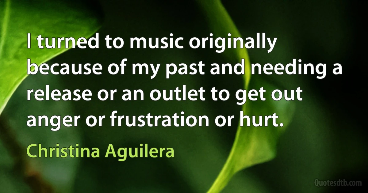 I turned to music originally because of my past and needing a release or an outlet to get out anger or frustration or hurt. (Christina Aguilera)