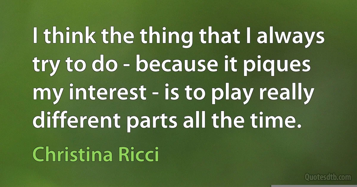 I think the thing that I always try to do - because it piques my interest - is to play really different parts all the time. (Christina Ricci)