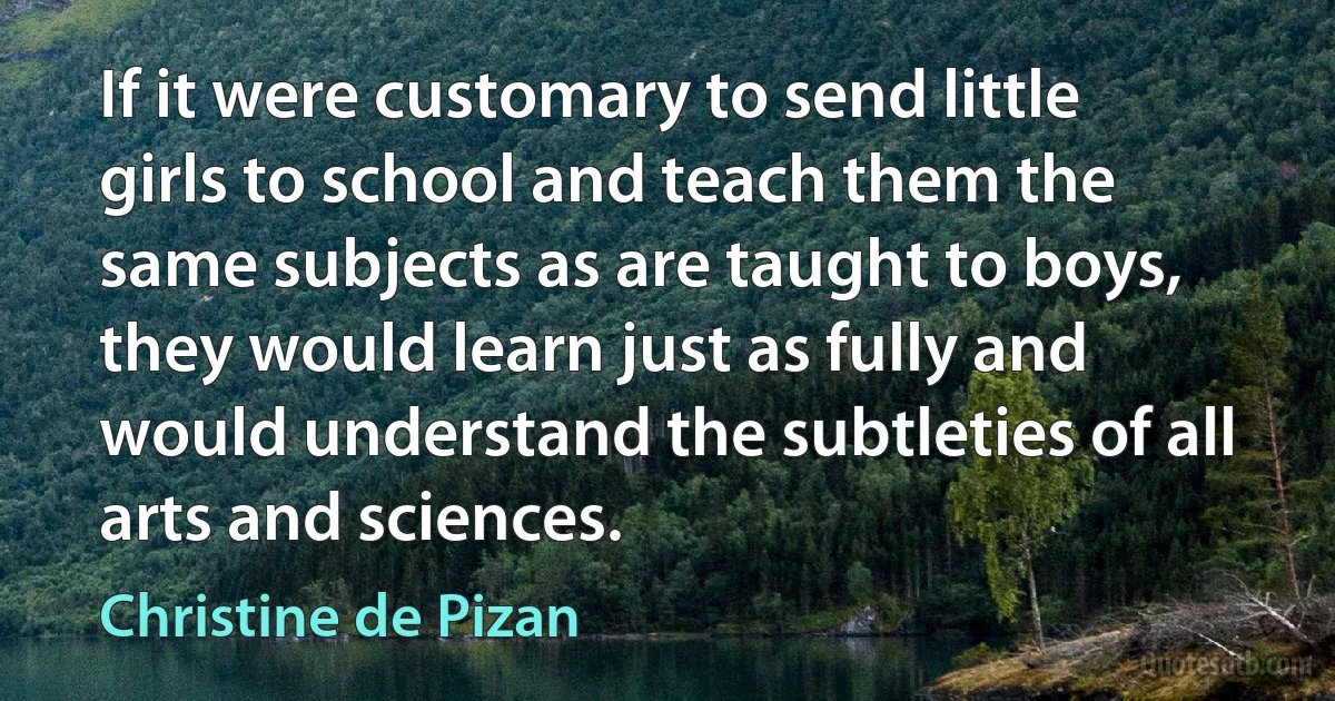 If it were customary to send little girls to school and teach them the same subjects as are taught to boys, they would learn just as fully and would understand the subtleties of all arts and sciences. (Christine de Pizan)