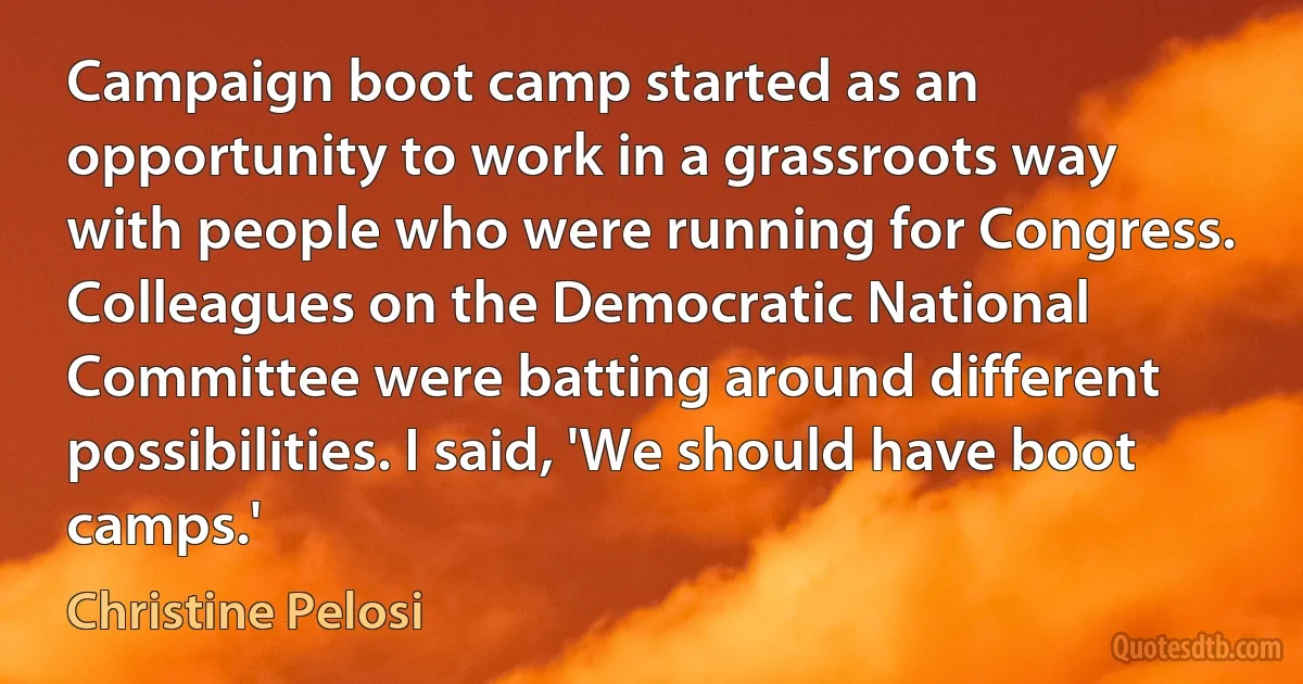 Campaign boot camp started as an opportunity to work in a grassroots way with people who were running for Congress. Colleagues on the Democratic National Committee were batting around different possibilities. I said, 'We should have boot camps.' (Christine Pelosi)