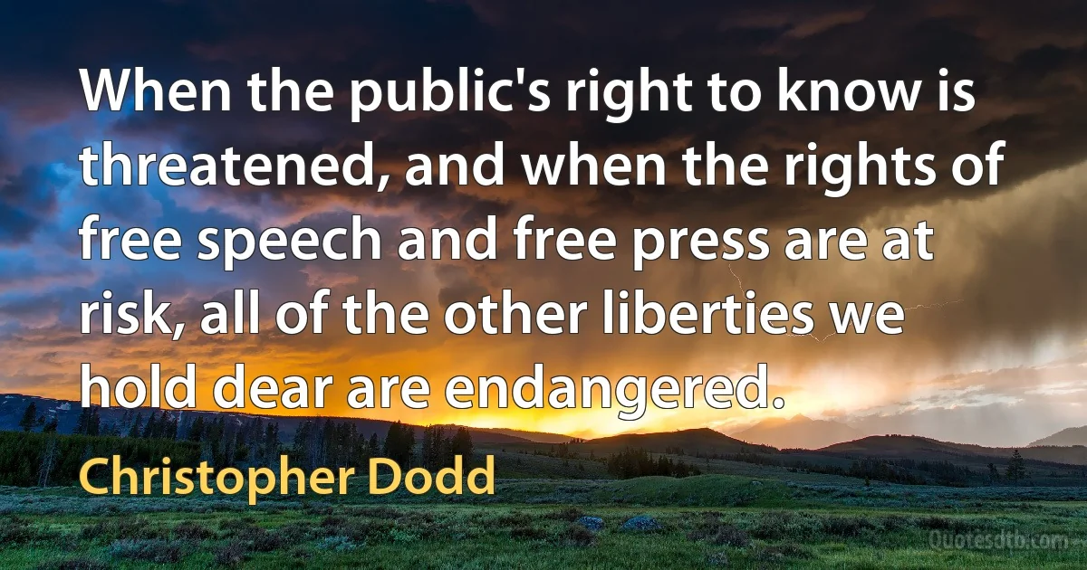 When the public's right to know is threatened, and when the rights of free speech and free press are at risk, all of the other liberties we hold dear are endangered. (Christopher Dodd)