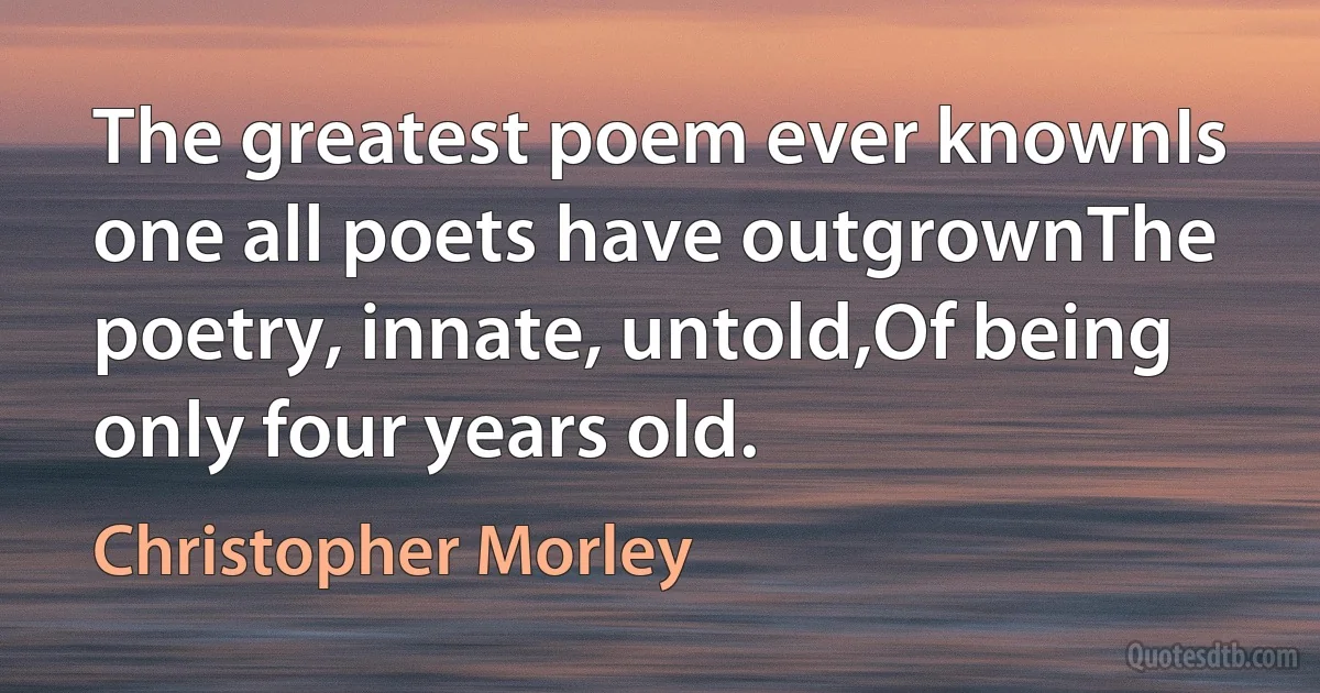 The greatest poem ever knownIs one all poets have outgrownThe poetry, innate, untold,Of being only four years old. (Christopher Morley)