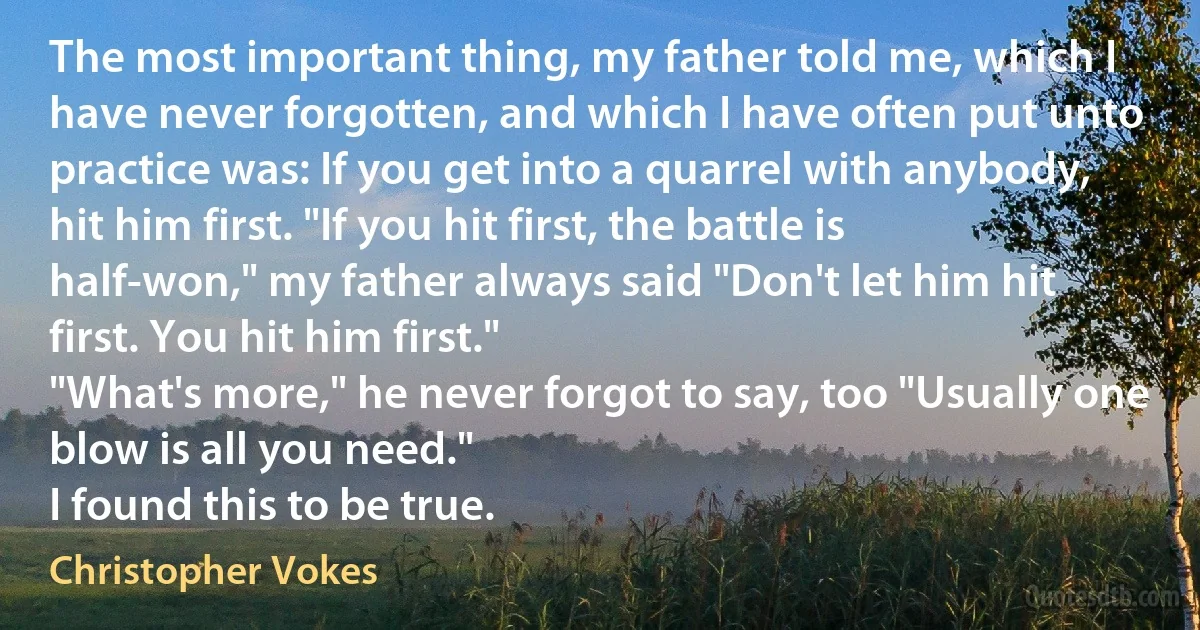 The most important thing, my father told me, which I have never forgotten, and which I have often put unto practice was: If you get into a quarrel with anybody, hit him first. "If you hit first, the battle is half-won," my father always said "Don't let him hit first. You hit him first."
"What's more," he never forgot to say, too "Usually one blow is all you need."
I found this to be true. (Christopher Vokes)