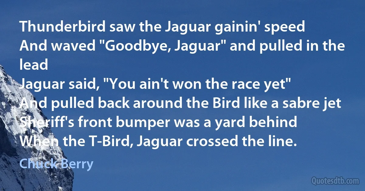 Thunderbird saw the Jaguar gainin' speed
And waved "Goodbye, Jaguar" and pulled in the lead
Jaguar said, "You ain't won the race yet"
And pulled back around the Bird like a sabre jet
Sheriff's front bumper was a yard behind
When the T-Bird, Jaguar crossed the line. (Chuck Berry)