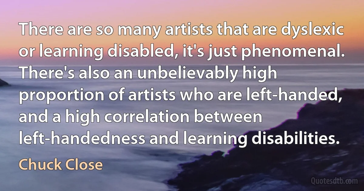 There are so many artists that are dyslexic or learning disabled, it's just phenomenal. There's also an unbelievably high proportion of artists who are left-handed, and a high correlation between left-handedness and learning disabilities. (Chuck Close)