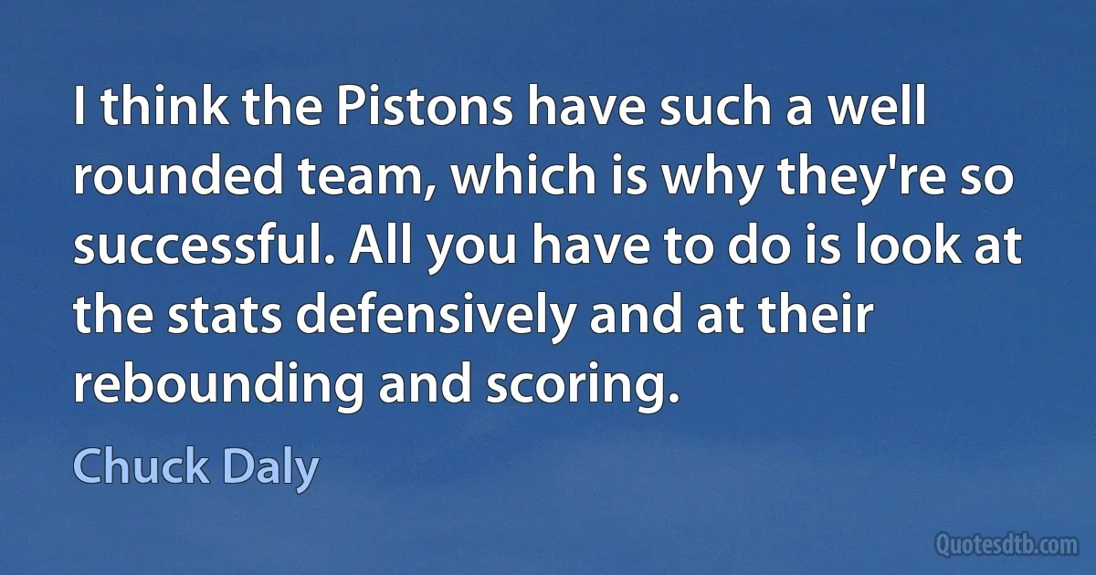 I think the Pistons have such a well rounded team, which is why they're so successful. All you have to do is look at the stats defensively and at their rebounding and scoring. (Chuck Daly)