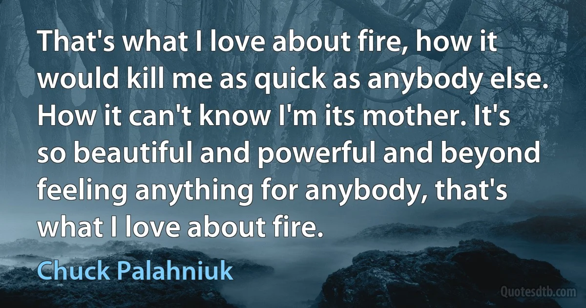 That's what I love about fire, how it would kill me as quick as anybody else. How it can't know I'm its mother. It's so beautiful and powerful and beyond feeling anything for anybody, that's what I love about fire. (Chuck Palahniuk)