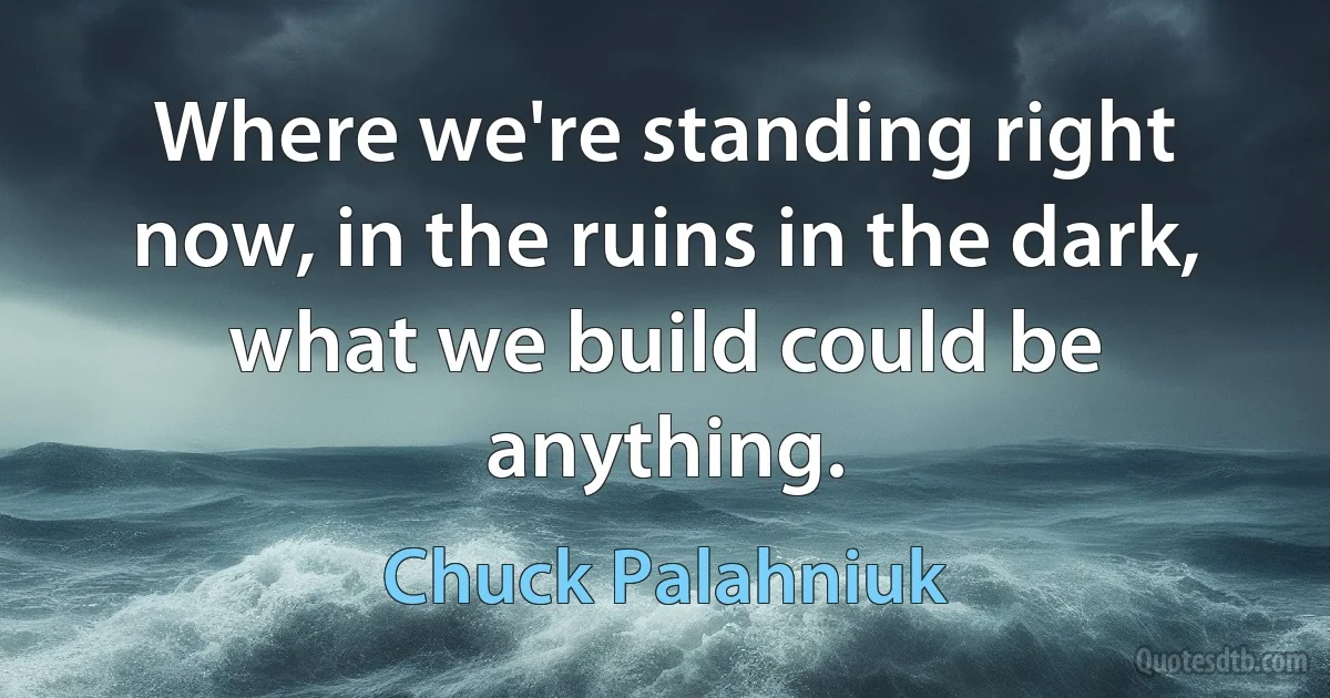 Where we're standing right now, in the ruins in the dark, what we build could be anything. (Chuck Palahniuk)