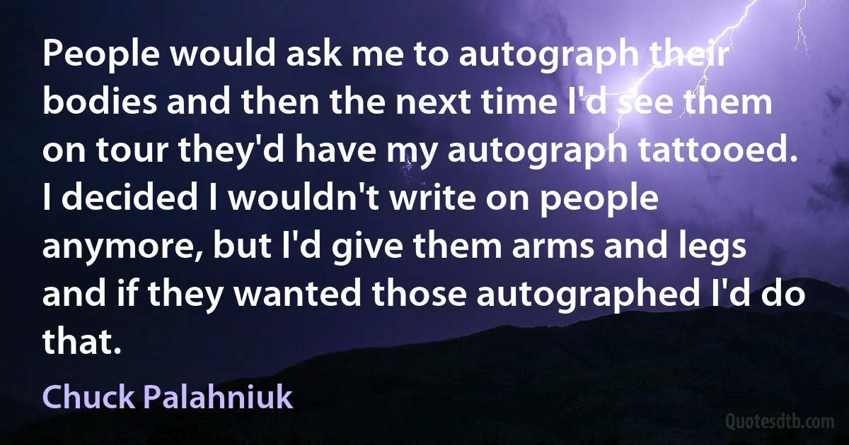 People would ask me to autograph their bodies and then the next time I'd see them on tour they'd have my autograph tattooed. I decided I wouldn't write on people anymore, but I'd give them arms and legs and if they wanted those autographed I'd do that. (Chuck Palahniuk)