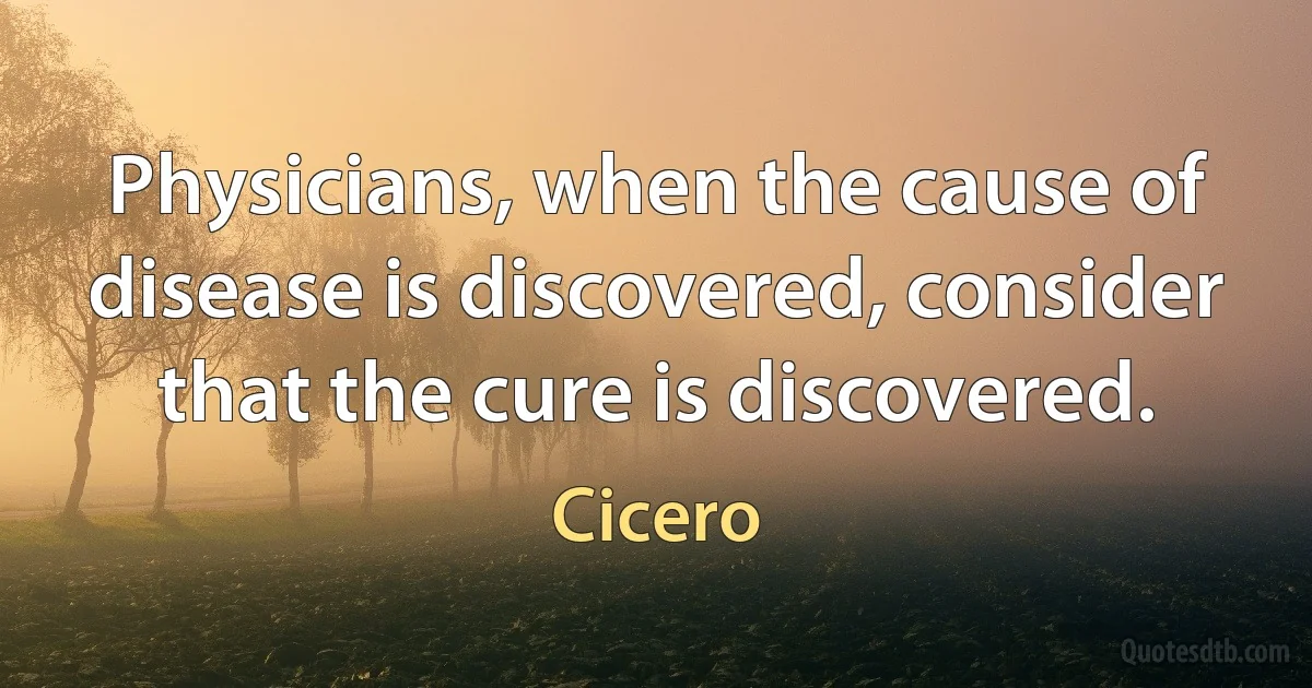 Physicians, when the cause of disease is discovered, consider that the cure is discovered. (Cicero)