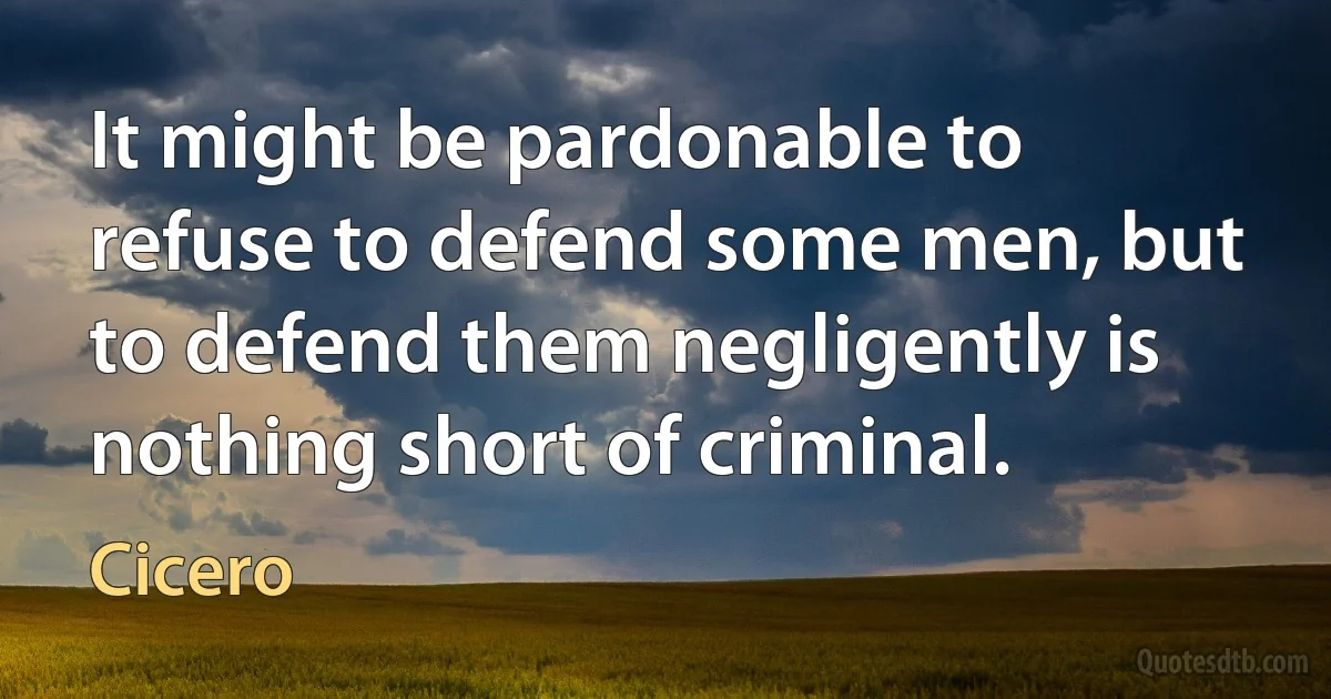 It might be pardonable to refuse to defend some men, but to defend them negligently is nothing short of criminal. (Cicero)