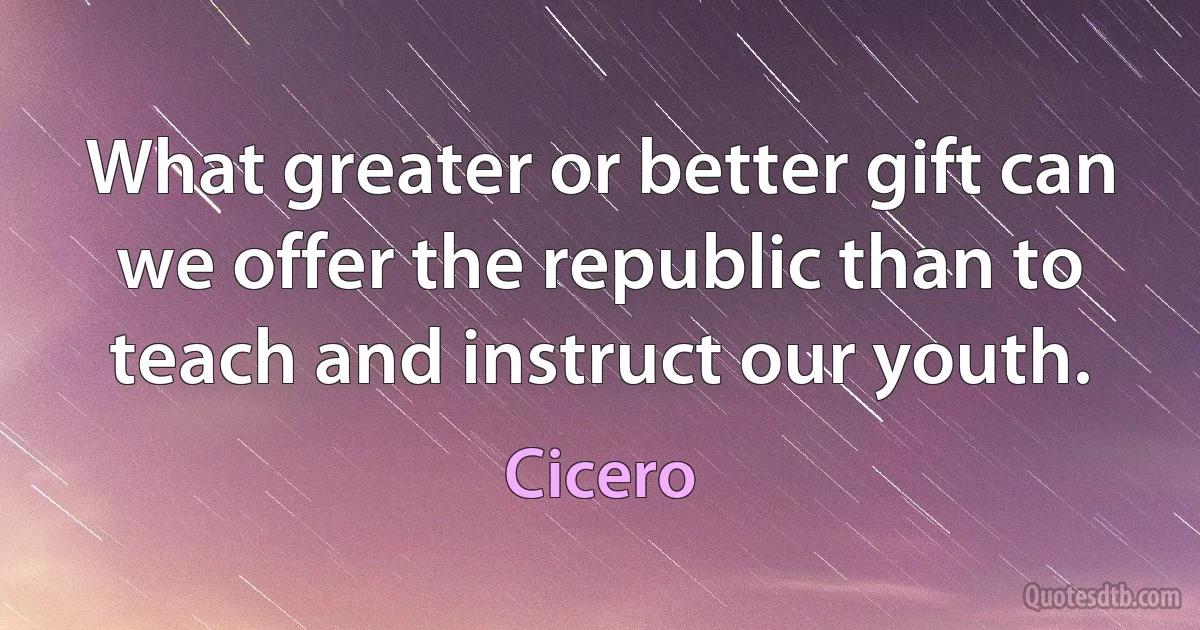 What greater or better gift can we offer the republic than to teach and instruct our youth. (Cicero)