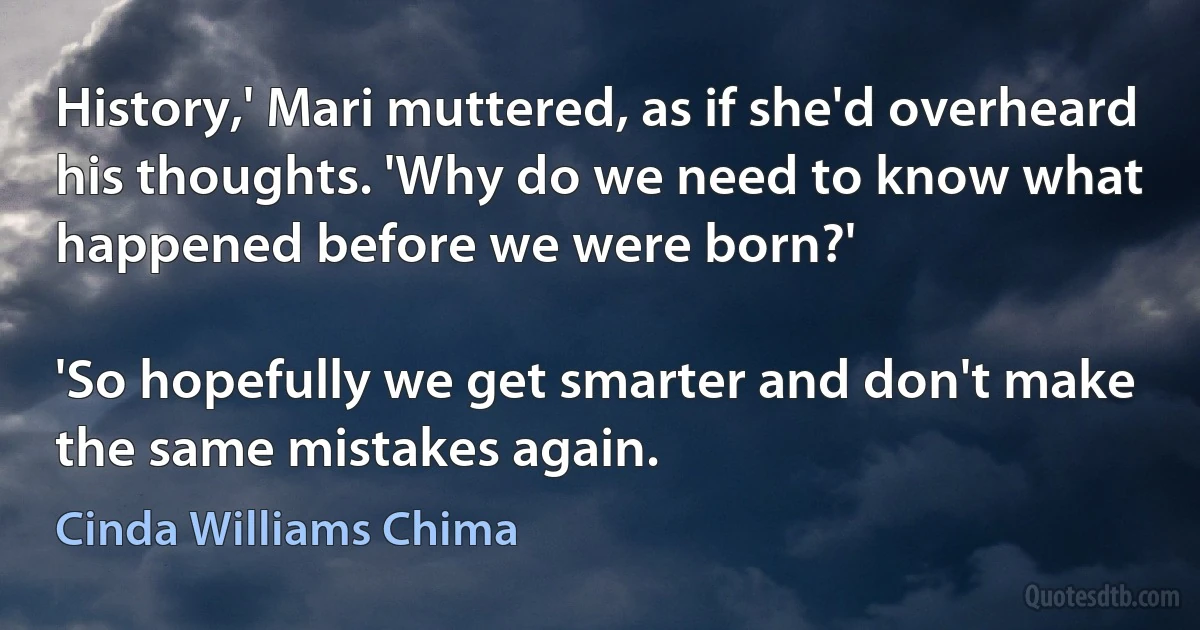 History,' Mari muttered, as if she'd overheard his thoughts. 'Why do we need to know what happened before we were born?'

'So hopefully we get smarter and don't make the same mistakes again. (Cinda Williams Chima)