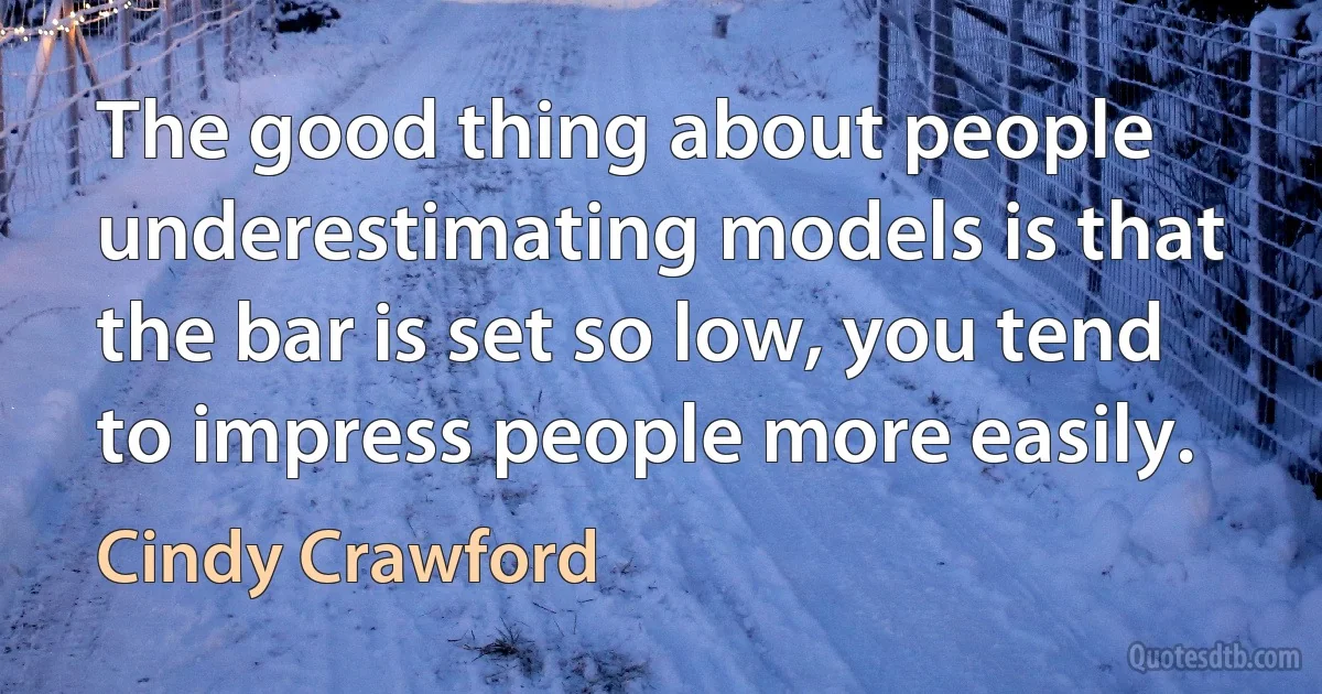 The good thing about people underestimating models is that the bar is set so low, you tend to impress people more easily. (Cindy Crawford)