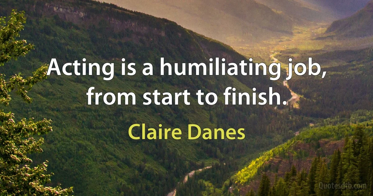 Acting is a humiliating job, from start to finish. (Claire Danes)