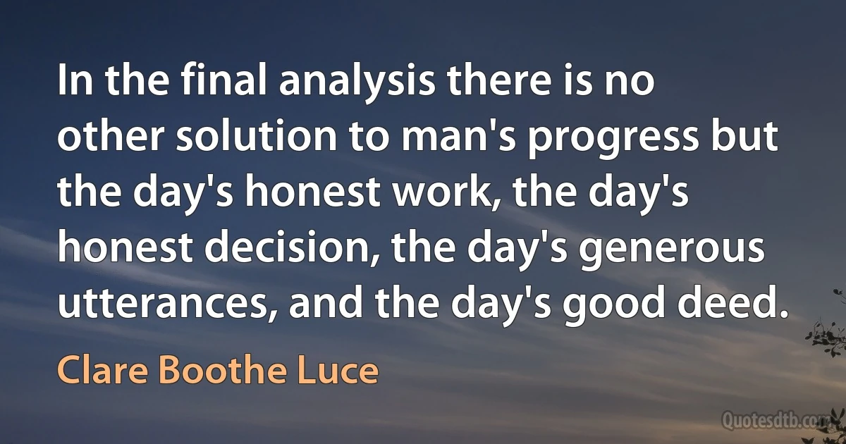 In the final analysis there is no other solution to man's progress but the day's honest work, the day's honest decision, the day's generous utterances, and the day's good deed. (Clare Boothe Luce)