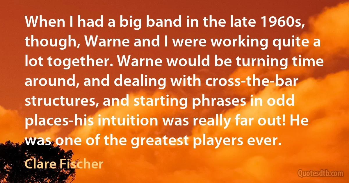 When I had a big band in the late 1960s, though, Warne and I were working quite a lot together. Warne would be turning time around, and dealing with cross-the-bar structures, and starting phrases in odd places-his intuition was really far out! He was one of the greatest players ever. (Clare Fischer)