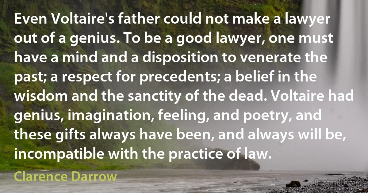 Even Voltaire's father could not make a lawyer out of a genius. To be a good lawyer, one must have a mind and a disposition to venerate the past; a respect for precedents; a belief in the wisdom and the sanctity of the dead. Voltaire had genius, imagination, feeling, and poetry, and these gifts always have been, and always will be, incompatible with the practice of law. (Clarence Darrow)