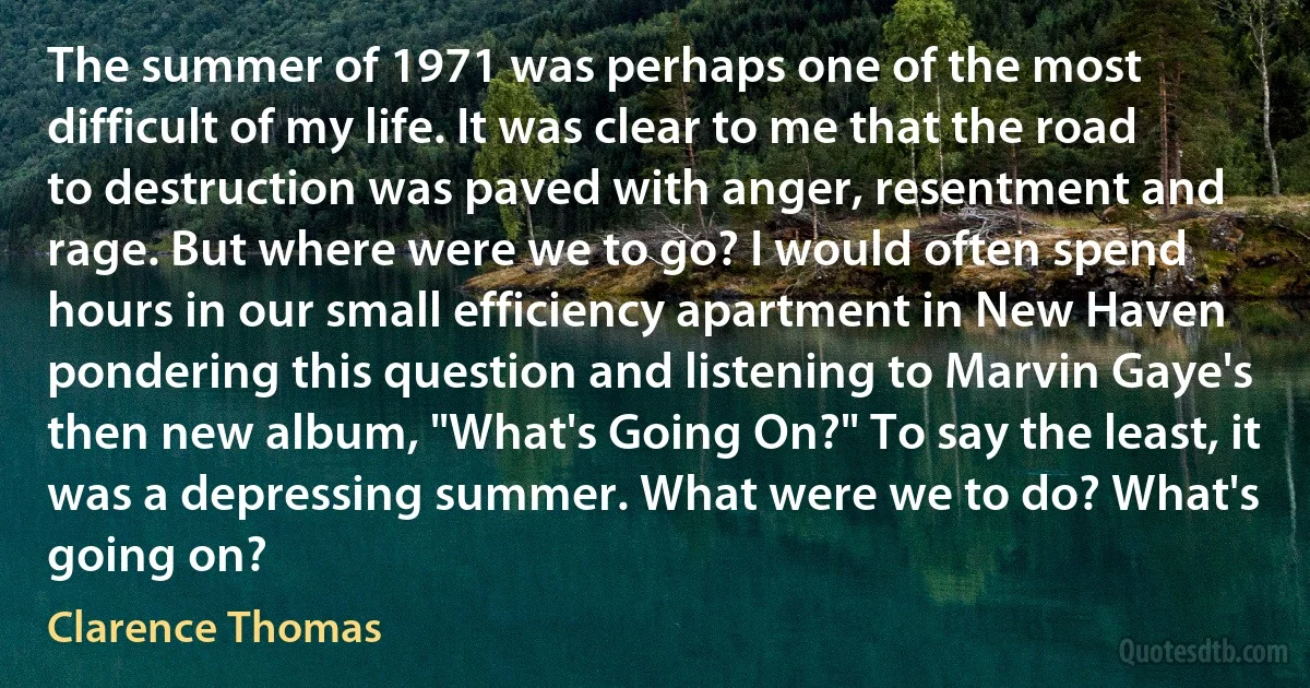 The summer of 1971 was perhaps one of the most difficult of my life. It was clear to me that the road to destruction was paved with anger, resentment and rage. But where were we to go? I would often spend hours in our small efficiency apartment in New Haven pondering this question and listening to Marvin Gaye's then new album, "What's Going On?" To say the least, it was a depressing summer. What were we to do? What's going on? (Clarence Thomas)