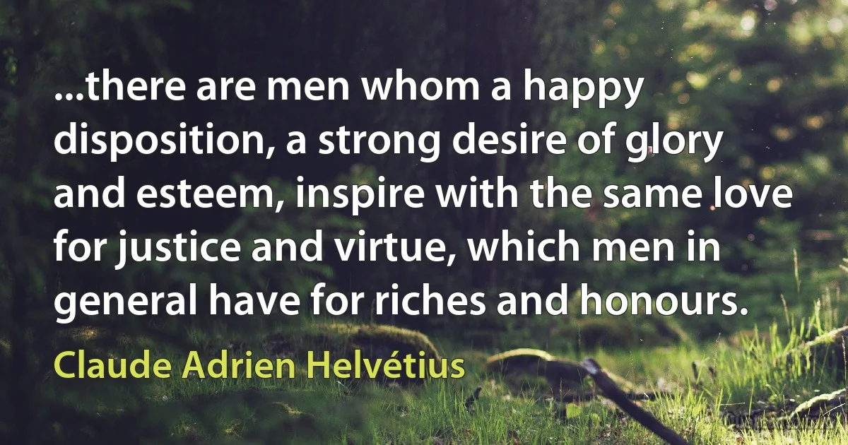 ...there are men whom a happy disposition, a strong desire of glory and esteem, inspire with the same love for justice and virtue, which men in general have for riches and honours. (Claude Adrien Helvétius)