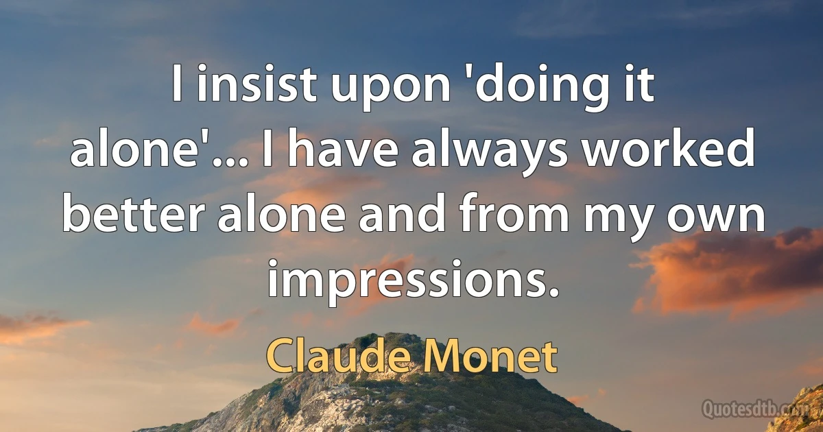 I insist upon 'doing it alone'... I have always worked better alone and from my own impressions. (Claude Monet)