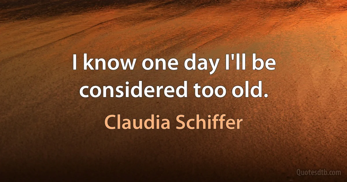 I know one day I'll be considered too old. (Claudia Schiffer)