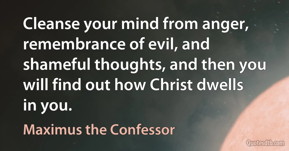 Cleanse your mind from anger, remembrance of evil, and shameful thoughts, and then you will find out how Christ dwells in you. (Maximus the Confessor)