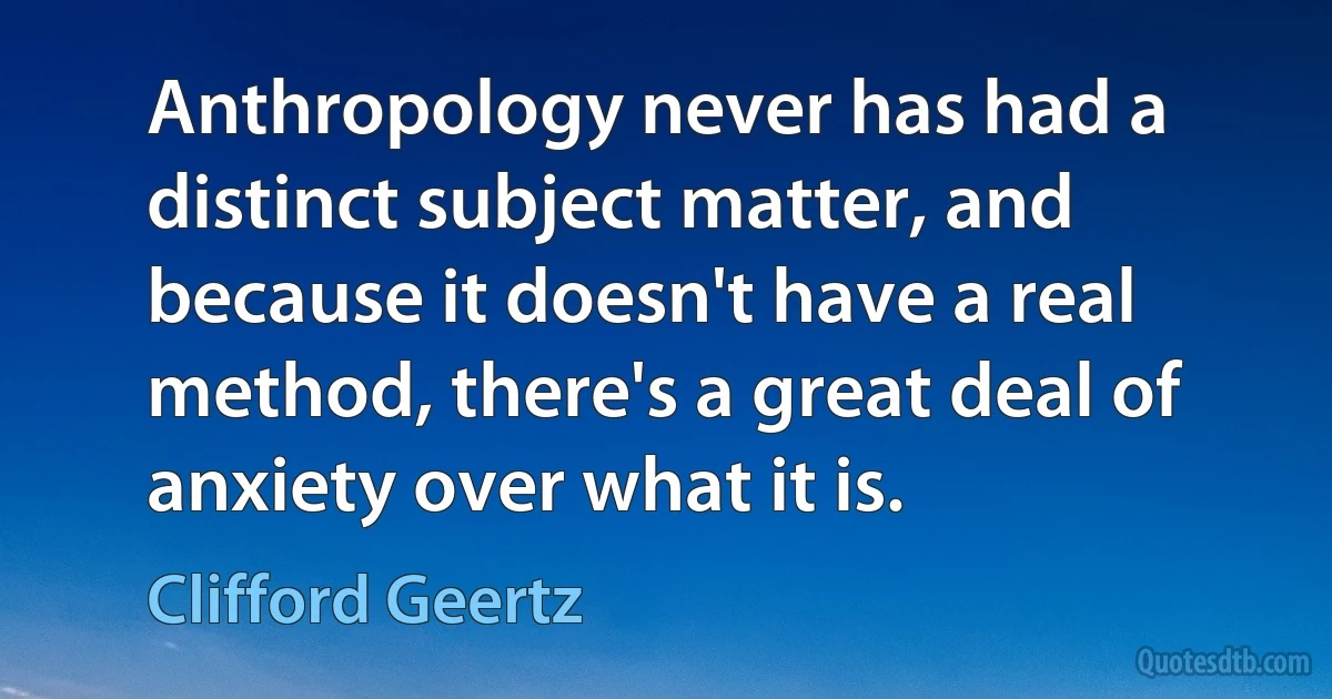 Anthropology never has had a distinct subject matter, and because it doesn't have a real method, there's a great deal of anxiety over what it is. (Clifford Geertz)