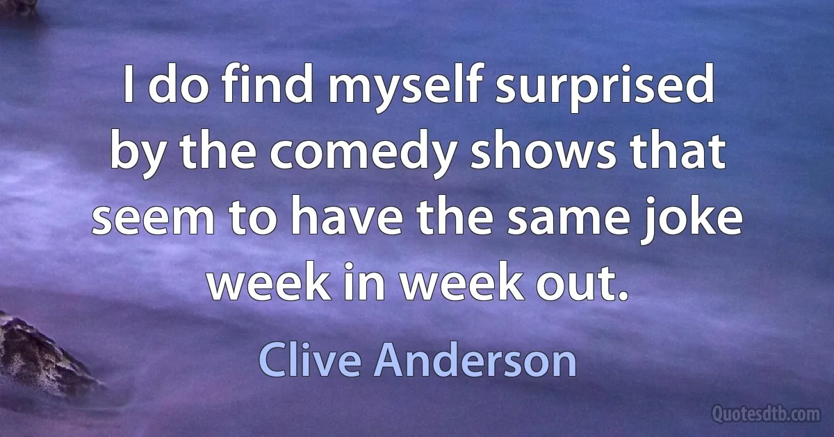 I do find myself surprised by the comedy shows that seem to have the same joke week in week out. (Clive Anderson)