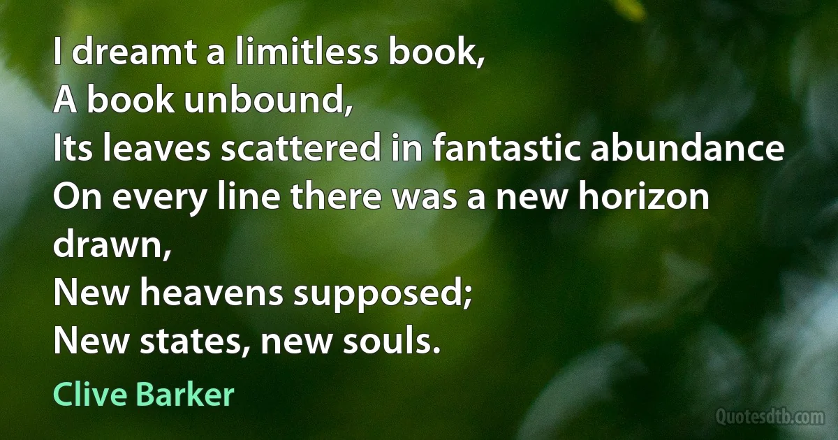 I dreamt a limitless book,
A book unbound,
Its leaves scattered in fantastic abundance
On every line there was a new horizon drawn,
New heavens supposed;
New states, new souls. (Clive Barker)