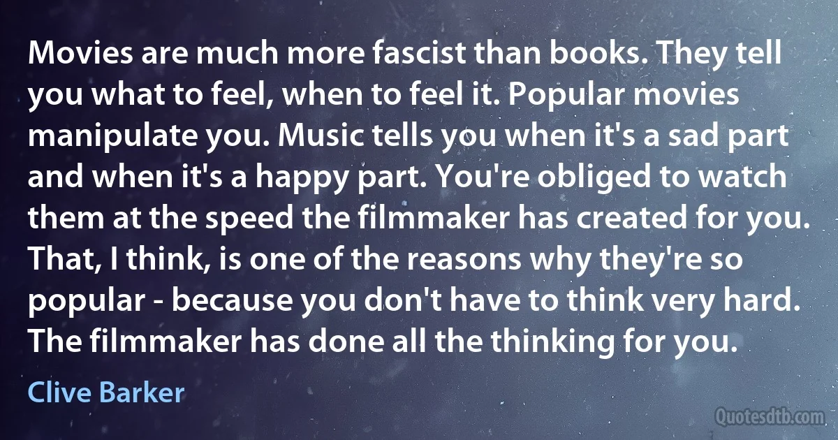 Movies are much more fascist than books. They tell you what to feel, when to feel it. Popular movies manipulate you. Music tells you when it's a sad part and when it's a happy part. You're obliged to watch them at the speed the filmmaker has created for you. That, I think, is one of the reasons why they're so popular - because you don't have to think very hard. The filmmaker has done all the thinking for you. (Clive Barker)