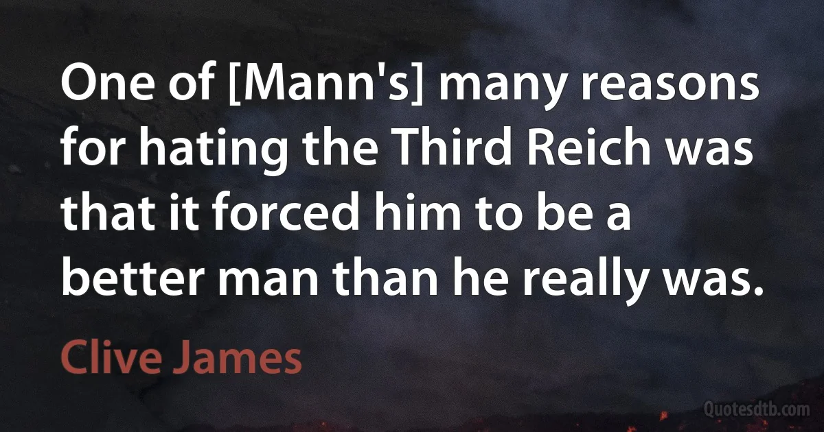 One of [Mann's] many reasons for hating the Third Reich was that it forced him to be a better man than he really was. (Clive James)