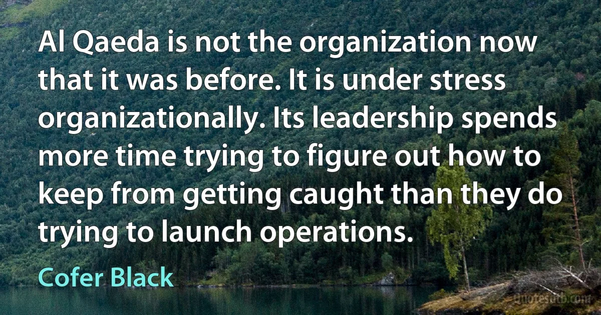 Al Qaeda is not the organization now that it was before. It is under stress organizationally. Its leadership spends more time trying to figure out how to keep from getting caught than they do trying to launch operations. (Cofer Black)