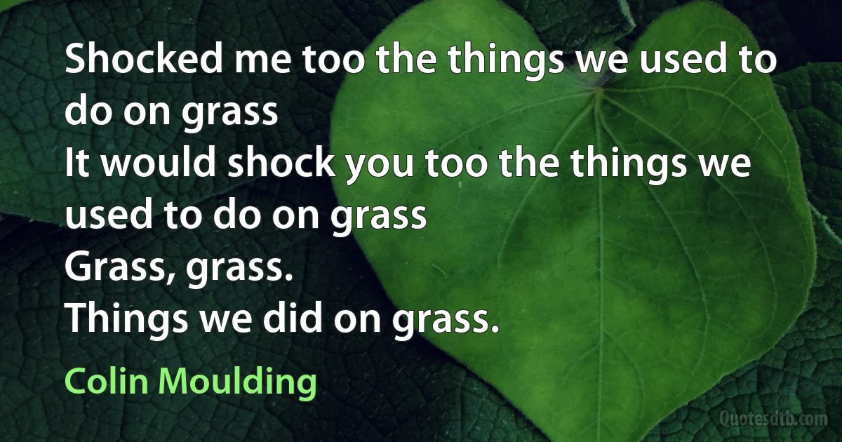 Shocked me too the things we used to do on grass
It would shock you too the things we used to do on grass
Grass, grass.
Things we did on grass. (Colin Moulding)