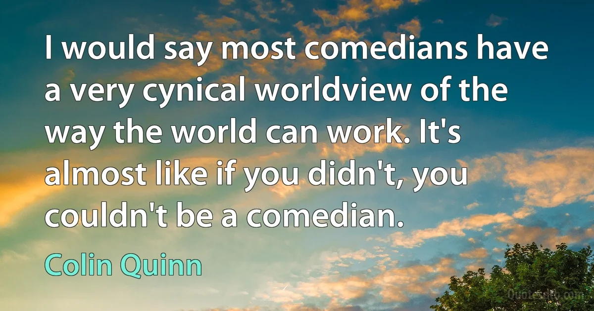 I would say most comedians have a very cynical worldview of the way the world can work. It's almost like if you didn't, you couldn't be a comedian. (Colin Quinn)