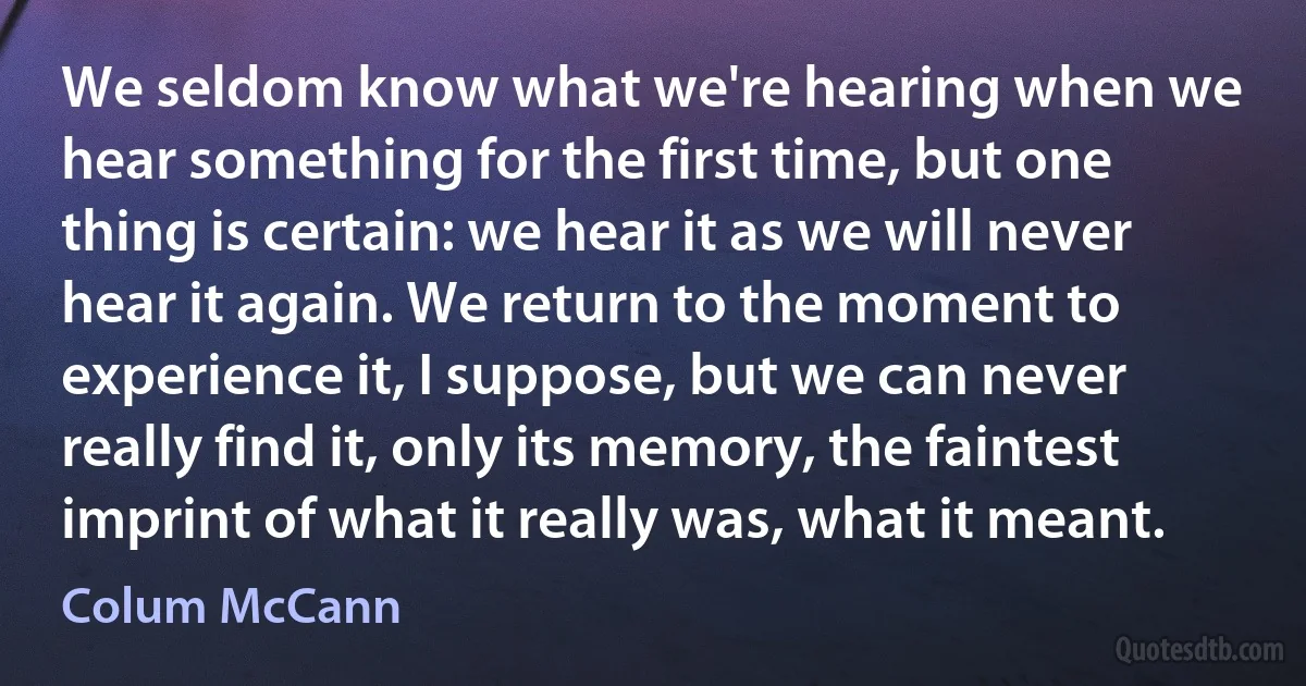 We seldom know what we're hearing when we hear something for the first time, but one thing is certain: we hear it as we will never hear it again. We return to the moment to experience it, I suppose, but we can never really find it, only its memory, the faintest imprint of what it really was, what it meant. (Colum McCann)