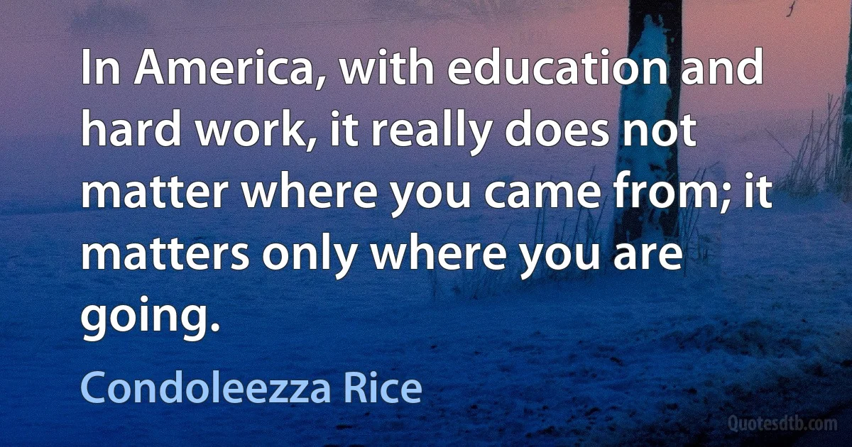 In America, with education and hard work, it really does not matter where you came from; it matters only where you are going. (Condoleezza Rice)