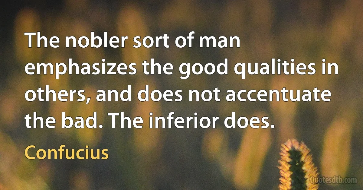 The nobler sort of man emphasizes the good qualities in others, and does not accentuate the bad. The inferior does. (Confucius)