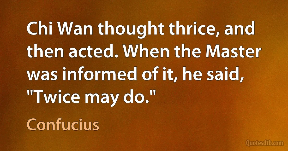 Chi Wan thought thrice, and then acted. When the Master was informed of it, he said, "Twice may do." (Confucius)