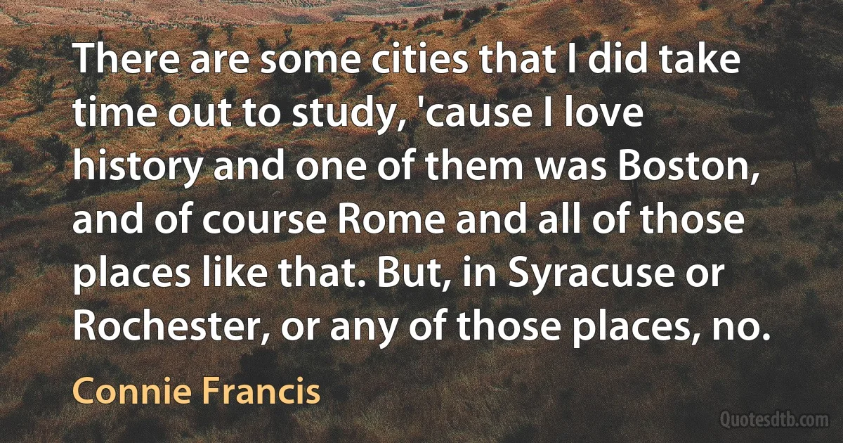 There are some cities that I did take time out to study, 'cause I love history and one of them was Boston, and of course Rome and all of those places like that. But, in Syracuse or Rochester, or any of those places, no. (Connie Francis)