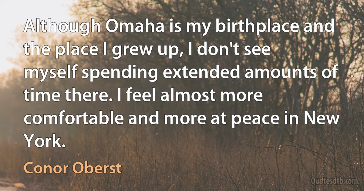 Although Omaha is my birthplace and the place I grew up, I don't see myself spending extended amounts of time there. I feel almost more comfortable and more at peace in New York. (Conor Oberst)